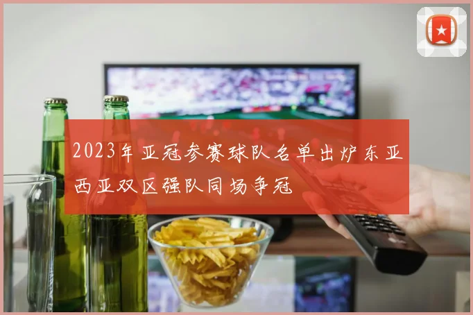 2023年亚冠参赛球队名单出炉东亚西亚双区强队同场争冠