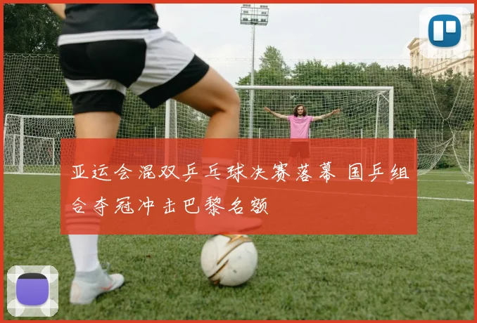 亚运会混双乒乓球决赛落幕 国乒组合夺冠冲击巴黎名额
