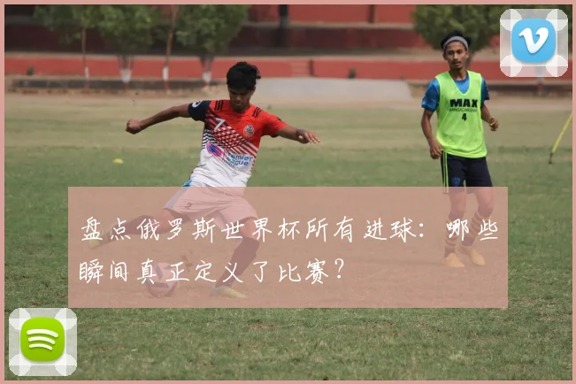 盘点俄罗斯世界杯所有进球：哪些瞬间真正定义了比赛？