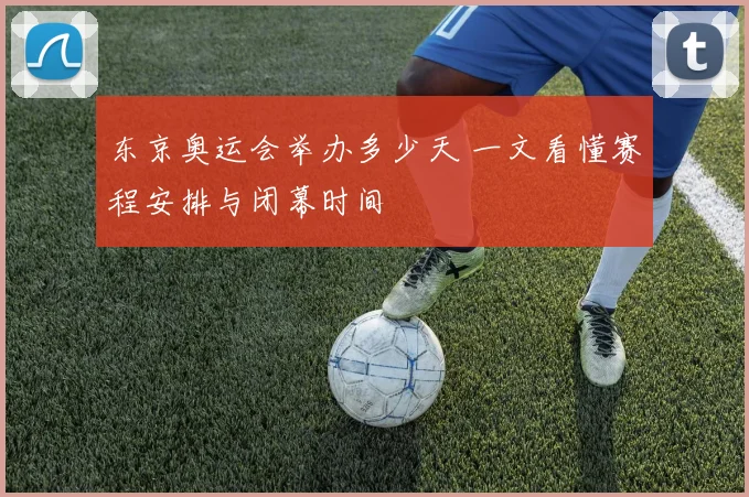 东京奥运会举办多少天 一文看懂赛程安排与闭幕时间