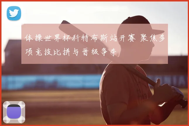 体操世界杯科特布斯站开赛 聚焦多项竞技比拼与晋级争夺