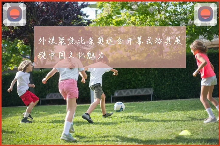 外媒聚焦北京奥运会开幕式称其展现中国文化魅力