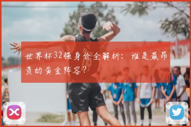 世界杯32强身价全解析:谁是最昂贵的黄金阵容?