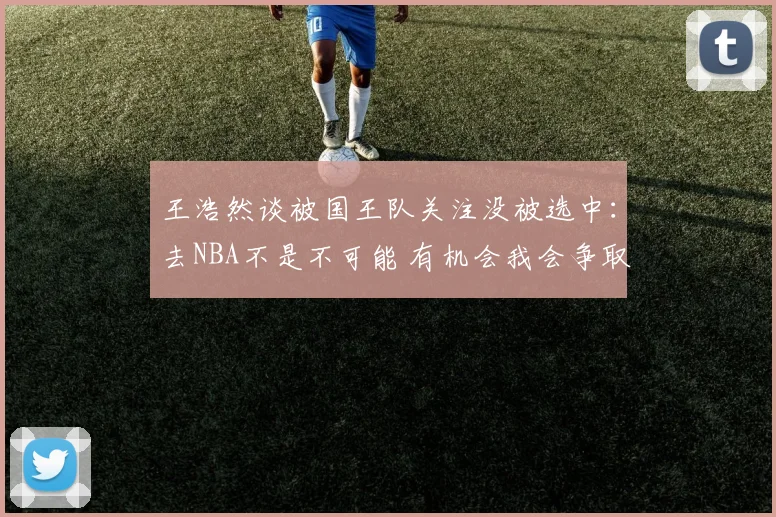王浩然谈被国王队关注没被选中：去NBA不是不可能 有机会我会争取