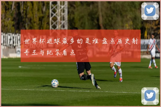 世界杯进球最多的是谁 盘点历史射手王与纪录看点