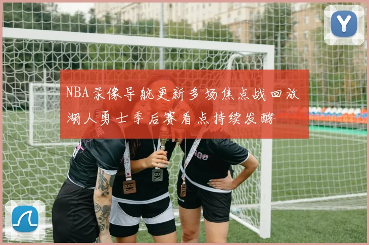 NBA录像导航更新多场焦点战回放 湖人勇士季后赛看点持续发酵