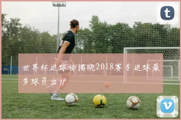 世界杯进球榜揭晓2018赛季进球最多球员出炉