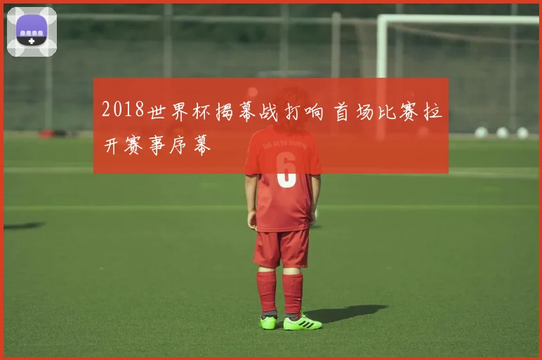 2018世界杯揭幕战打响 首场比赛拉开赛事序幕
