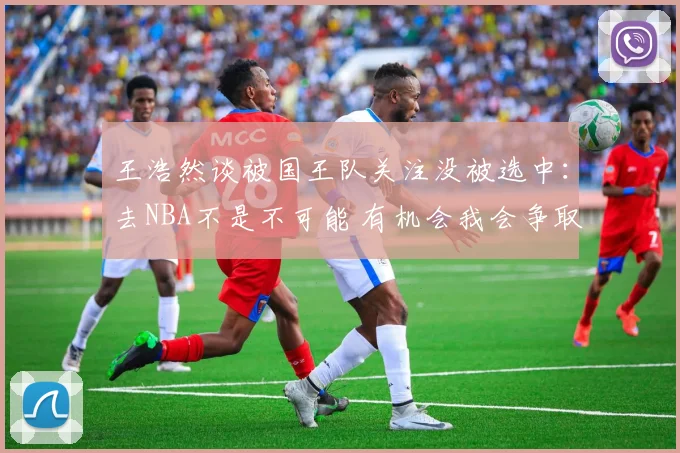 王浩然谈被国王队关注没被选中:去NBA不是不可能 有机会我会争取