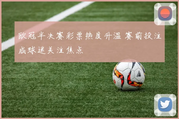 欧冠半决赛彩票热度升温 赛前投注成球迷关注焦点