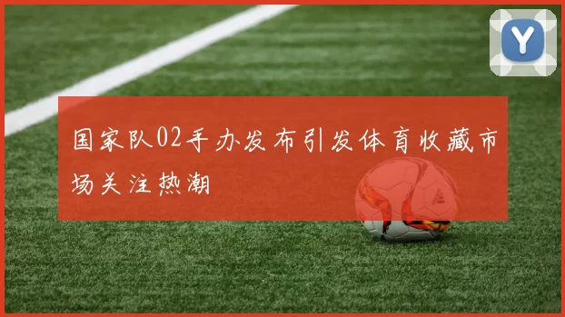 国家队02手办发布引发体育收藏市场关注热潮
