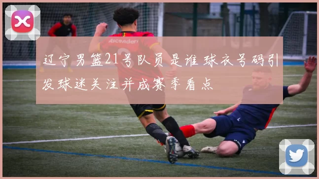 辽宁男篮21号队员是谁 球衣号码引发球迷关注并成赛季看点