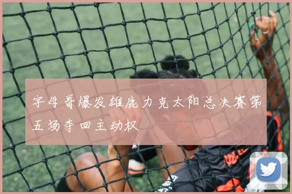 字母哥爆发雄鹿力克太阳总决赛第五场夺回主动权