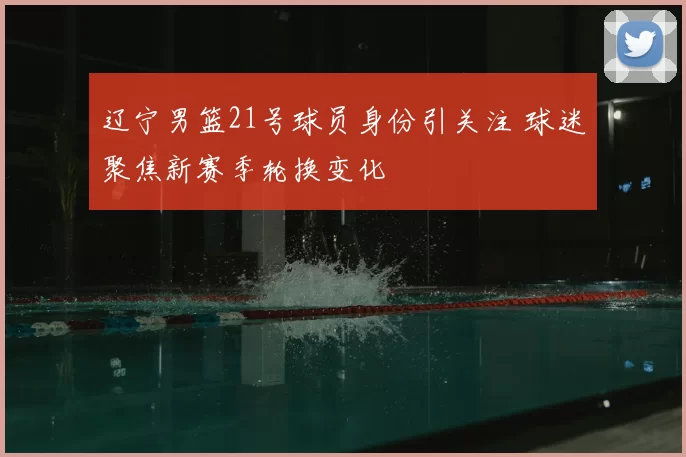 辽宁男篮21号球员身份引关注 球迷聚焦新赛季轮换变化
