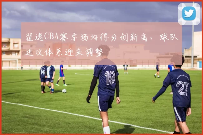 翟逸CBA赛季场均得分创新高，球队进攻体系迎来调整