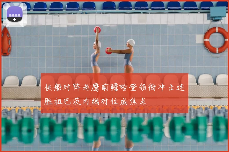 快船对阵老鹰前瞻哈登领衔冲击连胜祖巴茨内线对位成焦点