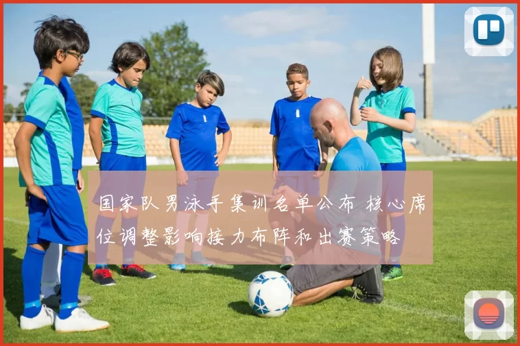 国家队男泳手集训名单公布 核心席位调整影响接力布阵和出赛策略