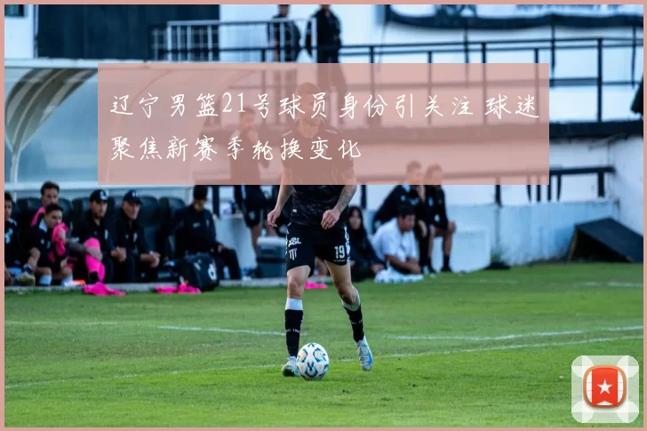 辽宁男篮21号球员身份引关注 球迷聚焦新赛季轮换变化