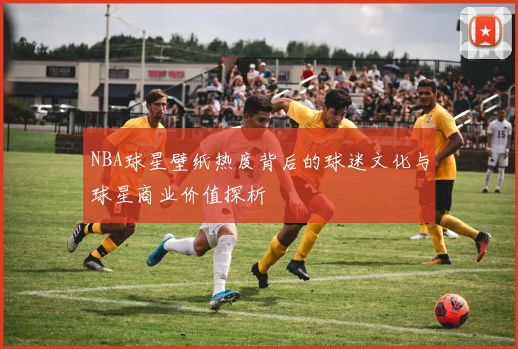NBA球星壁纸热度背后的球迷文化与球星商业价值探析