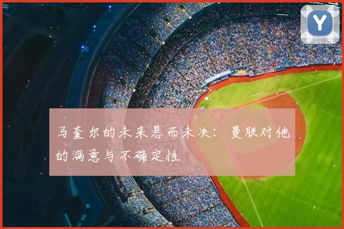 马奎尔的未来悬而未决：曼联对他的满意与不确定性