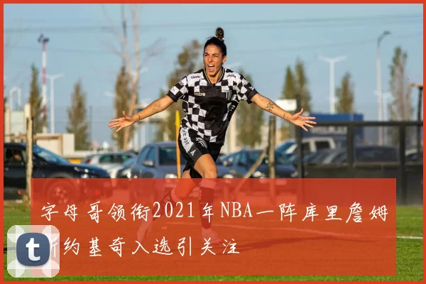 字母哥领衔2021年NBA一阵库里詹姆斯约基奇入选引关注