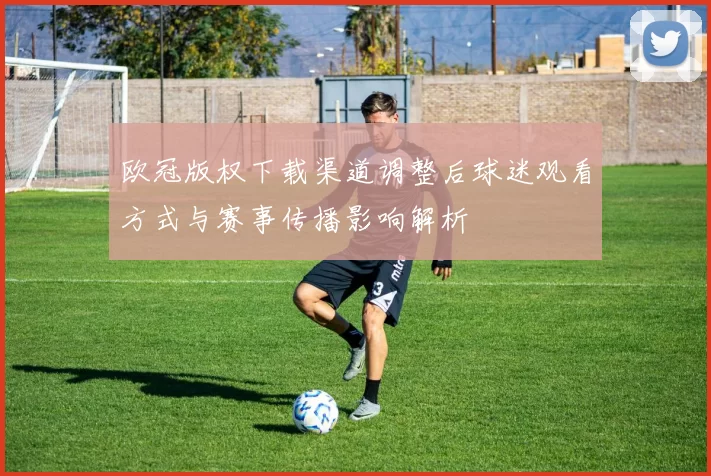 欧冠版权下载渠道调整后球迷观看方式与赛事传播影响解析