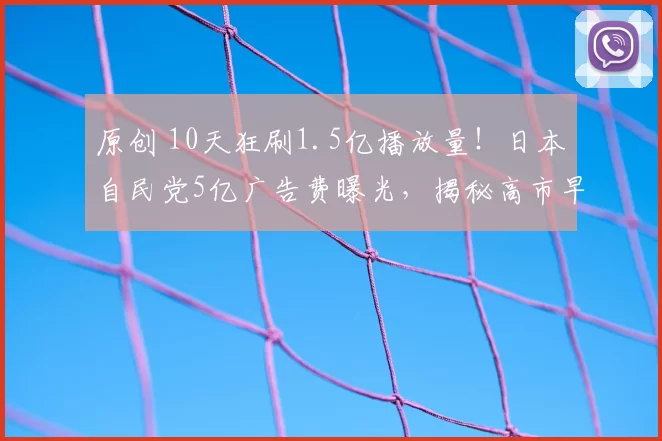原创 10天狂刷1.5亿播放量！日本自民党5亿广告费曝光，揭秘高市早苗竞选视频背后的巨额广告费和法律漏洞