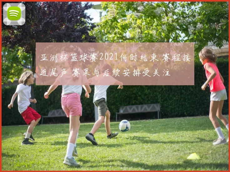 亚洲杯篮球赛2021何时结束 赛程接近尾声 赛果与后续安排受关注