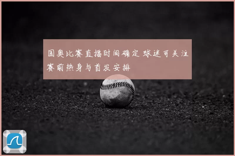 国奥比赛直播时间确定 球迷可关注赛前热身与首发安排