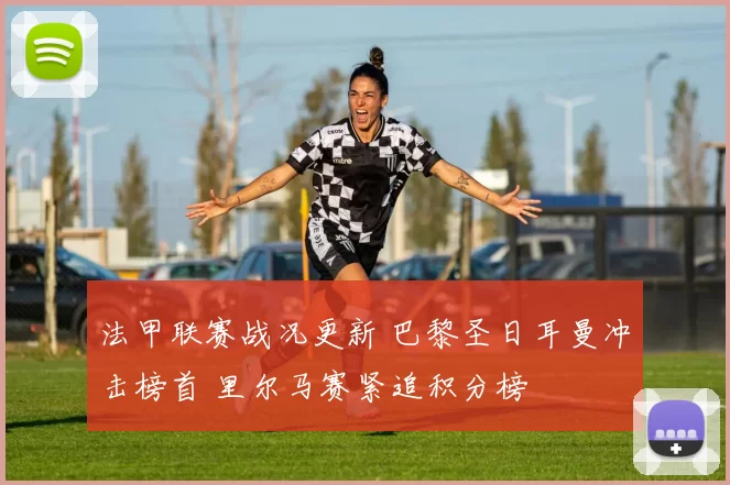 法甲联赛战况更新 巴黎圣日耳曼冲击榜首 里尔马赛紧追积分榜