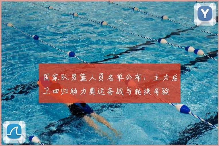 国家队男篮人员名单公布，主力后卫回归助力奥运备战与轮换考验