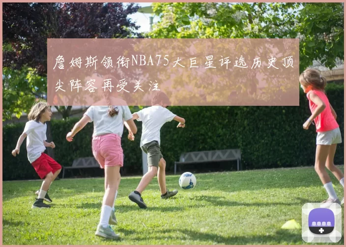 詹姆斯领衔NBA75大巨星评选历史顶尖阵容再受关注