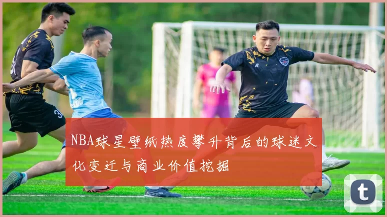 NBA球星壁纸热度攀升背后的球迷文化变迁与商业价值挖掘