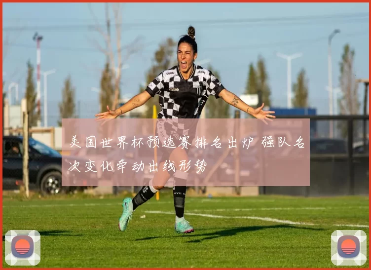 美国世界杯预选赛排名出炉 强队名次变化牵动出线形势