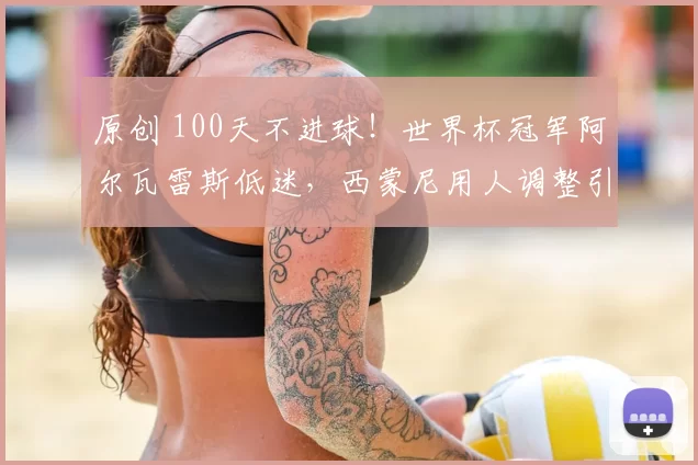 原创 100天不进球！世界杯冠军阿尔瓦雷斯低迷，西蒙尼用人调整引关注