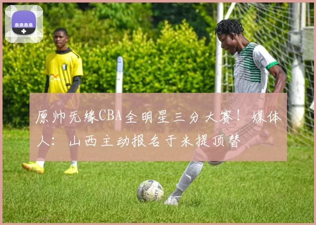 原帅无缘CBA全明星三分大赛！媒体人：山西主动报名于米提顶替