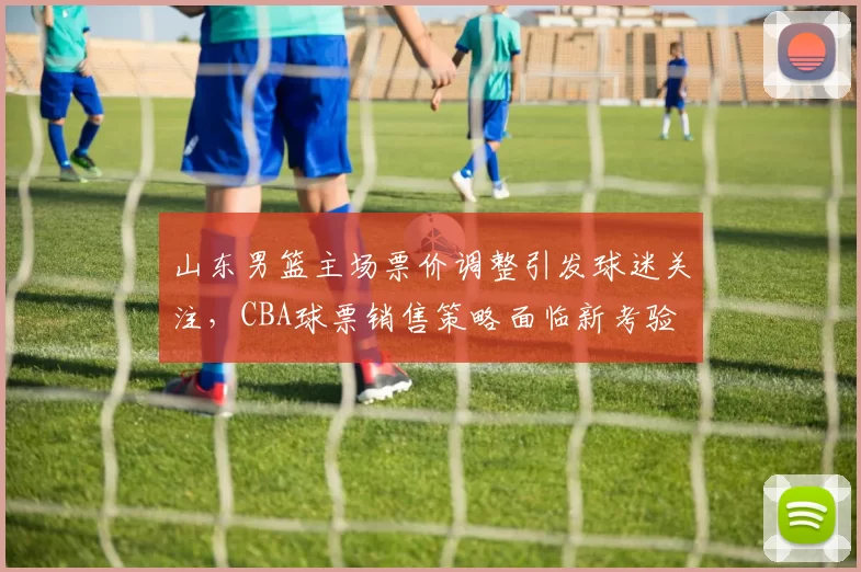 山东男篮主场票价调整引发球迷关注，CBA球票销售策略面临新考验