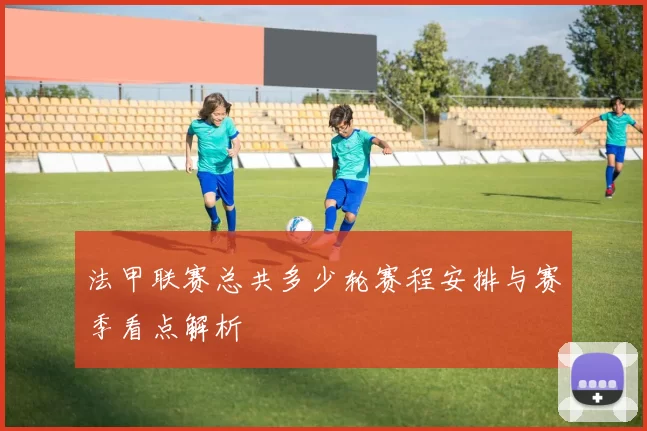 法甲联赛总共多少轮赛程安排与赛季看点解析