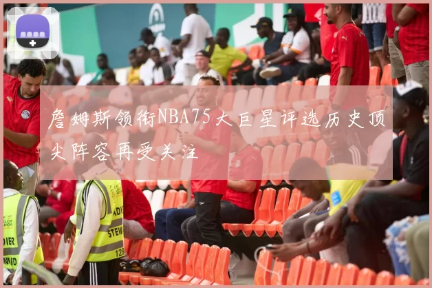 詹姆斯领衔NBA75大巨星评选历史顶尖阵容再受关注