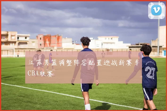 江苏男篮调整阵容配置迎战新赛季CBA联赛