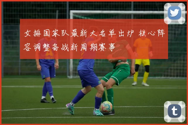 女排国家队最新大名单出炉 核心阵容调整备战新周期赛事