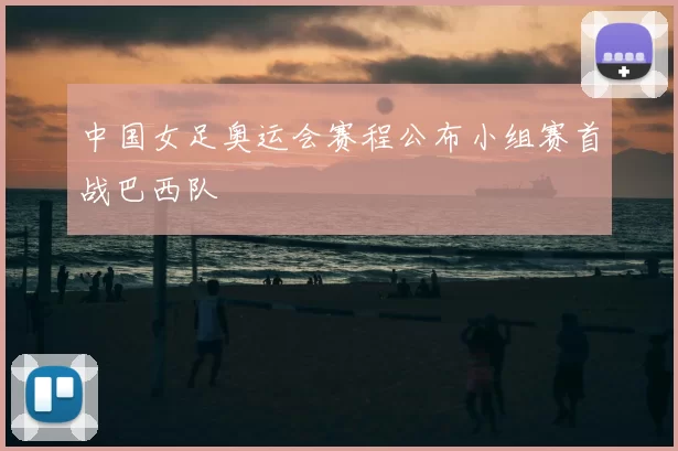 中国女足奥运会赛程公布小组赛首战巴西队