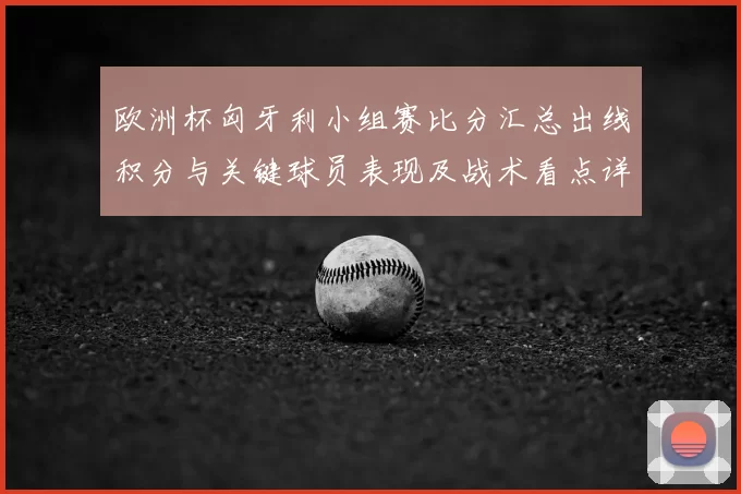 欧洲杯匈牙利小组赛比分汇总出线积分与关键球员表现及战术看点详解