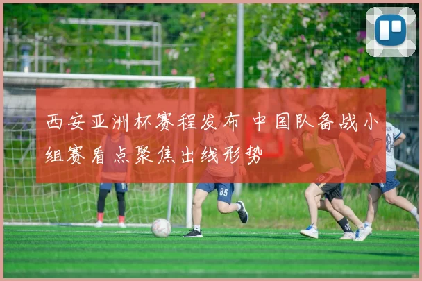 西安亚洲杯赛程发布 中国队备战小组赛看点聚焦出线形势