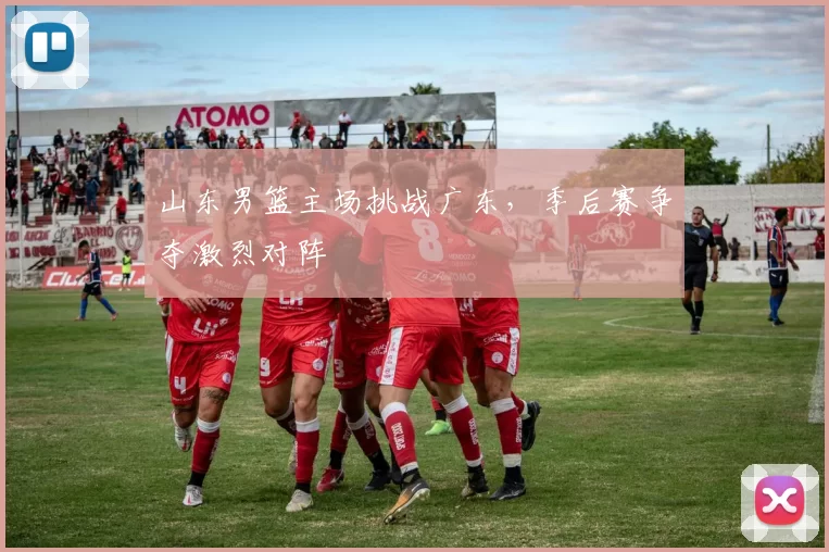 山东男篮主场挑战广东,季后赛争夺激烈对阵