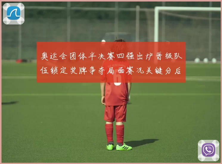奥运会团体半决赛四强出炉晋级队伍锁定奖牌争夺局面赛况关键分后续看点