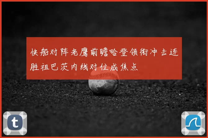 快船对阵老鹰前瞻哈登领衔冲击连胜祖巴茨内线对位成焦点