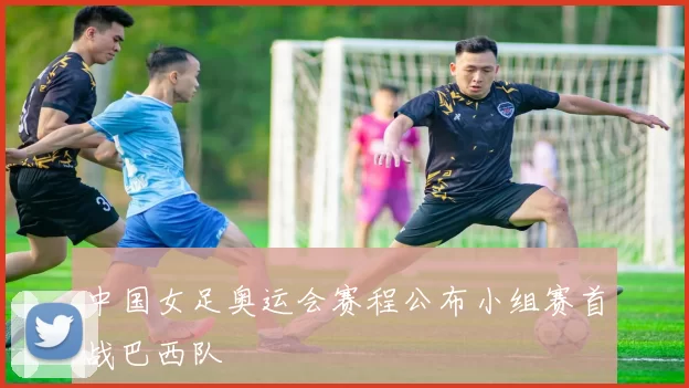 中国女足奥运会赛程公布小组赛首战巴西队