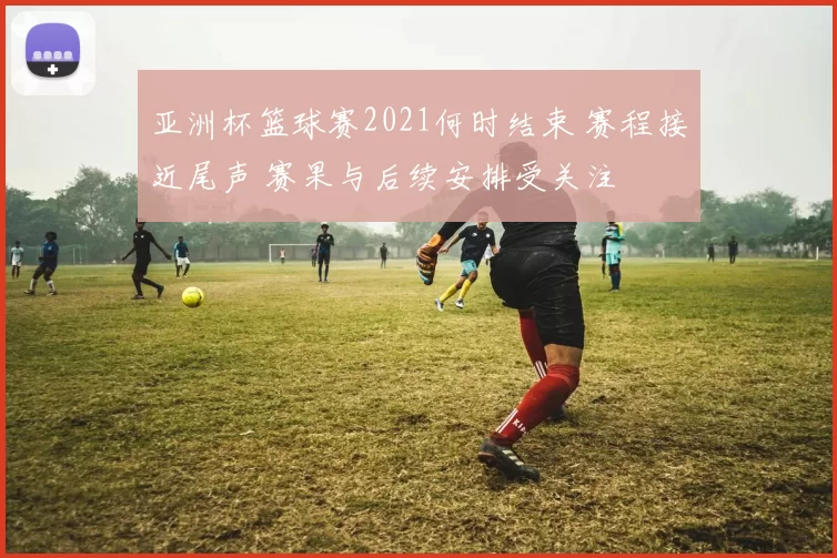 亚洲杯篮球赛2021何时结束 赛程接近尾声 赛果与后续安排受关注