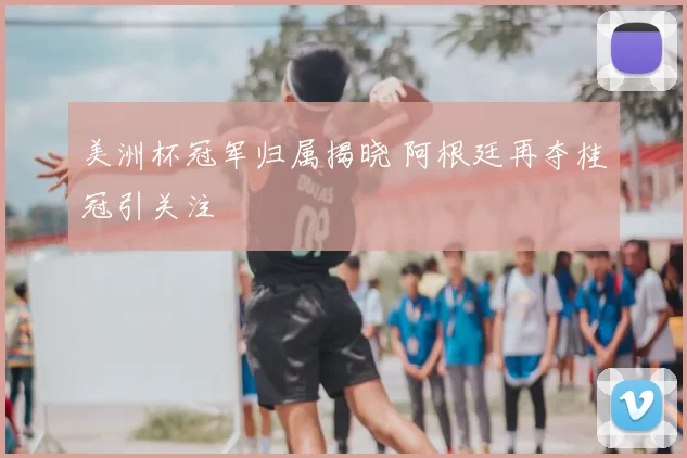 美洲杯冠军归属揭晓 阿根廷再夺桂冠引关注